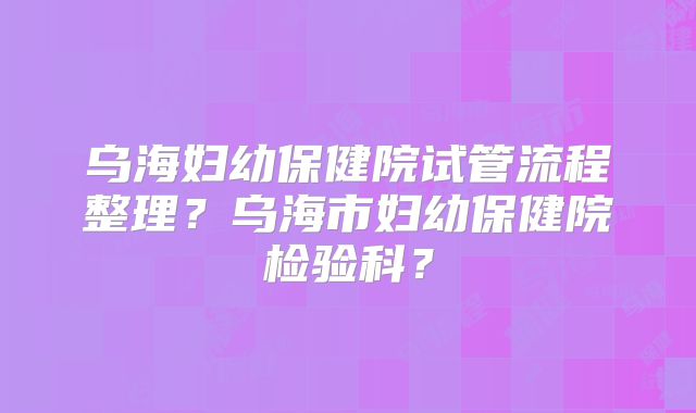 乌海妇幼保健院试管流程整理？乌海市妇幼保健院检验科？