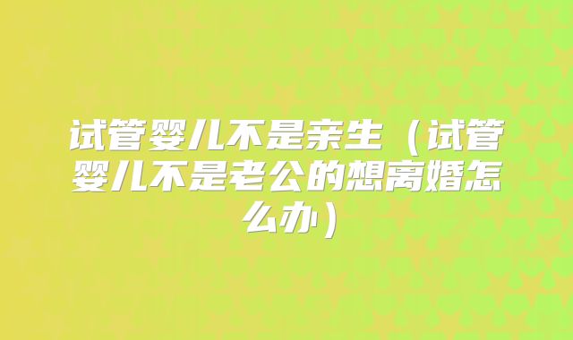 试管婴儿不是亲生（试管婴儿不是老公的想离婚怎么办）