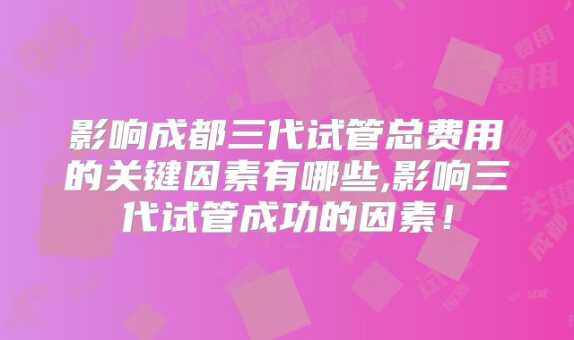 影响成都三代试管总费用的关键因素有哪些,影响三代试管成功的因素！