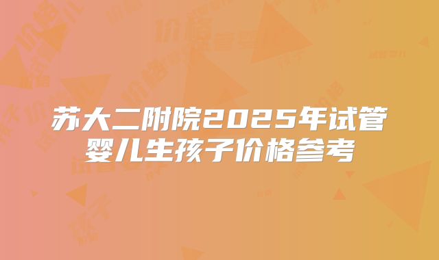 苏大二附院2025年试管婴儿生孩子价格参考