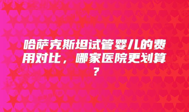 哈萨克斯坦试管婴儿的费用对比,哪家医院更划算?