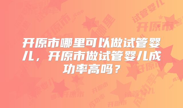 开原市哪里可以做试管婴儿,开原市做试管婴儿成功率高吗?