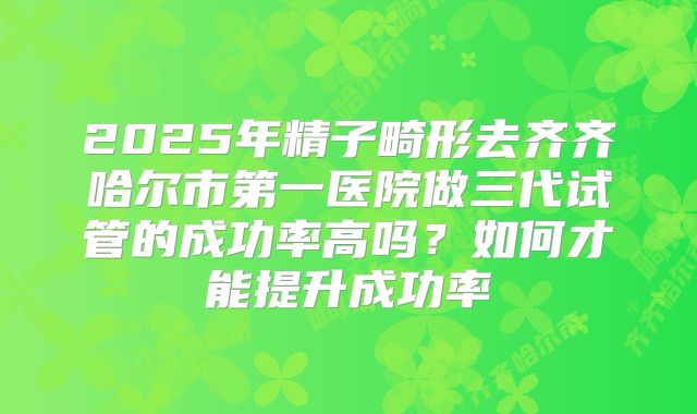2025年精子畸形去齐齐哈尔市第一医院做三代试管的成功率高吗?如何才能提升成功率
