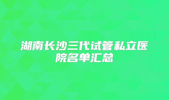 湖南长沙三代试管私立医院名单汇总