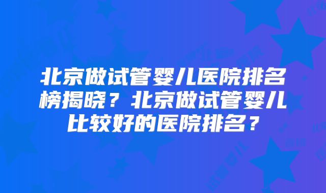 北京做试管婴儿医院排名榜揭晓？北京做试管婴儿比较好的医院排名？