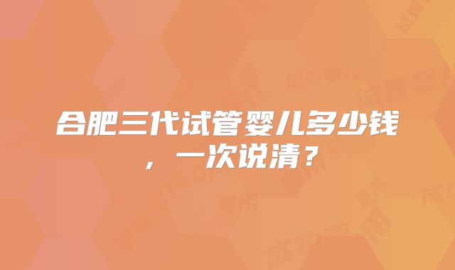 合肥三代试管婴儿多少钱,一次说清?
