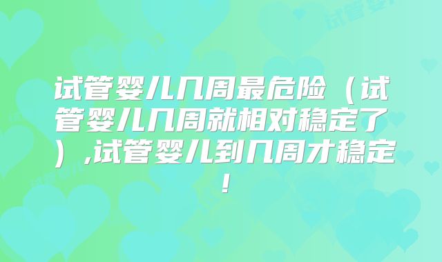 试管婴儿几周最危险（试管婴儿几周就相对稳定了）,试管婴儿到几周才稳定！