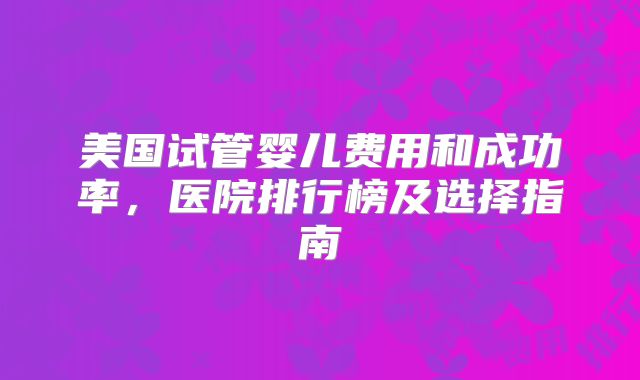 美国试管婴儿费用和成功率,医院排行榜及选择指南