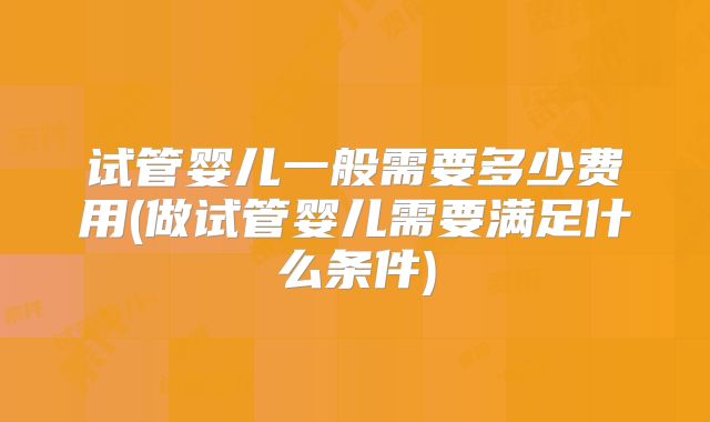 试管婴儿一般需要多少费用(做试管婴儿需要满足什么条件)