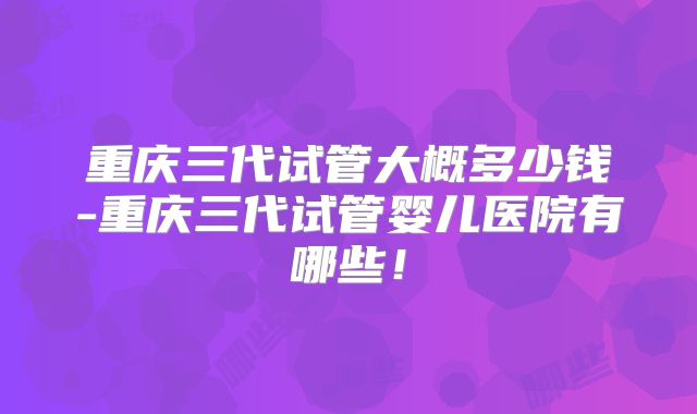重庆三代试管大概多少钱-重庆三代试管婴儿医院有哪些！