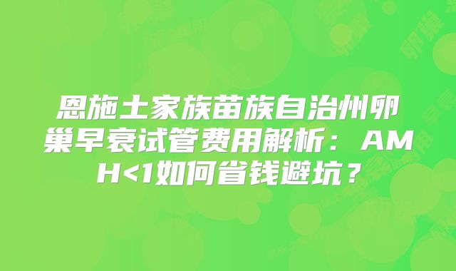 恩施土家族苗族自治州卵巢早衰试管费用解析：AMH<1如何省钱避坑？