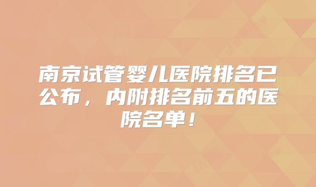 南京试管婴儿医院排名已公布,内附排名前五的医院名单!