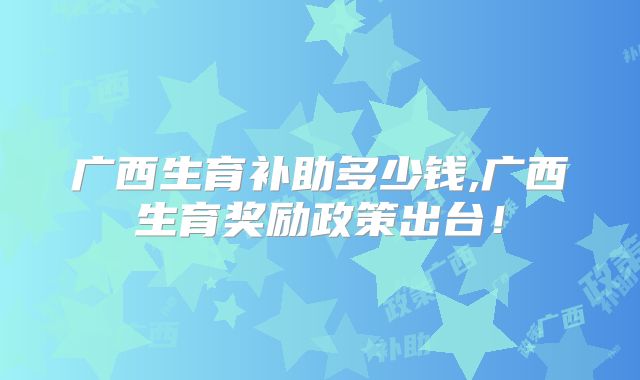 广西生育补助多少钱,广西生育奖励政策出台！