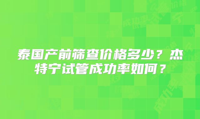泰国产前筛查价格多少？杰特宁试管成功率如何？