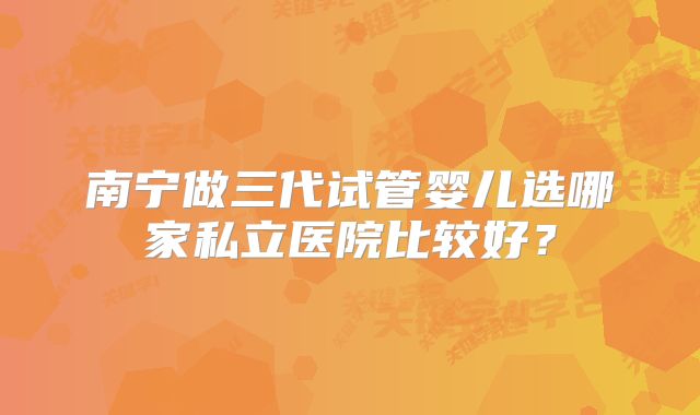 南宁做三代试管婴儿选哪家私立医院比较好？