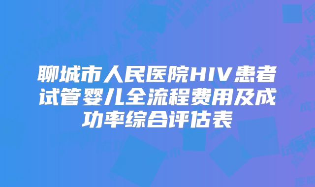 聊城市人民医院HIV患者试管婴儿全流程费用及成功率综合评估表