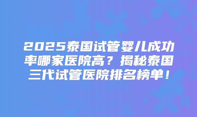 2025泰国试管婴儿成功率哪家医院高?揭秘泰国三代试管医院排名榜单!
