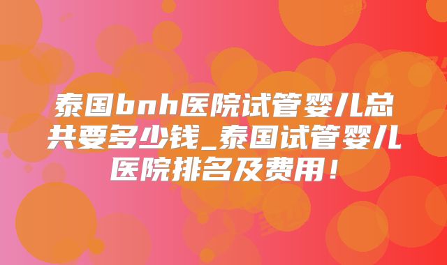 泰国bnh医院试管婴儿总共要多少钱_泰国试管婴儿医院排名及费用！