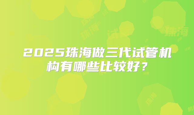 2025珠海做三代试管机构有哪些比较好？