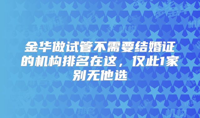 金华做试管不需要结婚证的机构排名在这，仅此1家别无他选