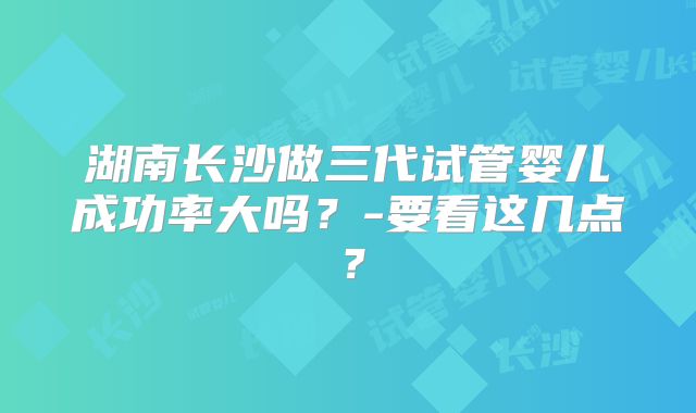 湖南长沙做三代试管婴儿成功率大吗？-要看这几点？