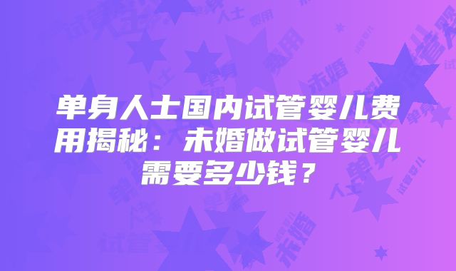单身人士国内试管婴儿费用揭秘：未婚做试管婴儿需要多少钱？
