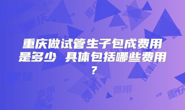 重庆做试管生子包成费用是多少 具体包括哪些费用?