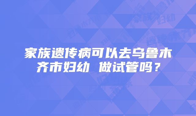 家族遗传病可以去乌鲁木齐市妇幼 做试管吗?