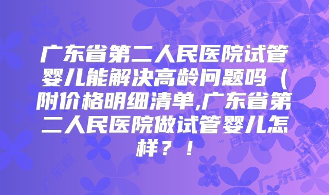 广东省第二人民医院试管婴儿能解决高龄问题吗（附价格明细清单,广东省第二人民医院做试管婴儿怎样？！