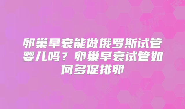 卵巢早衰能做俄罗斯试管婴儿吗？卵巢早衰试管如何多促排卵