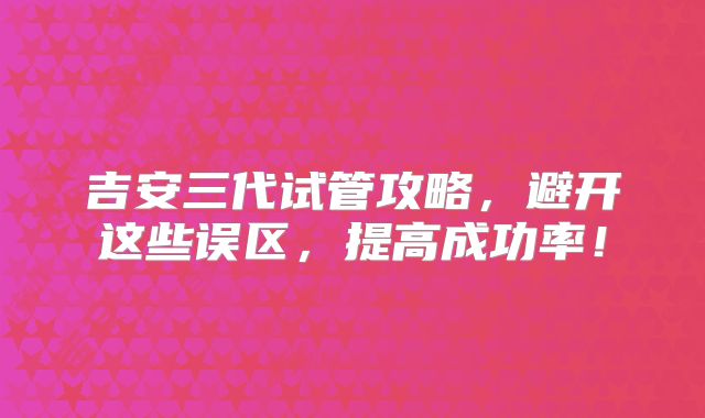 吉安三代试管攻略，避开这些误区，提高成功率！