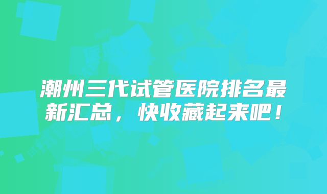 潮州三代试管医院排名最新汇总,快收藏起来吧!