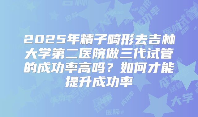 2025年精子畸形去吉林大学第二医院做三代试管的成功率高吗？如何才能提升成功率