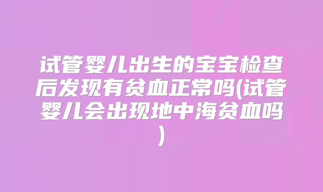试管婴儿出生的宝宝检查后发现有贫血正常吗(试管婴儿会出现地中海贫血吗)