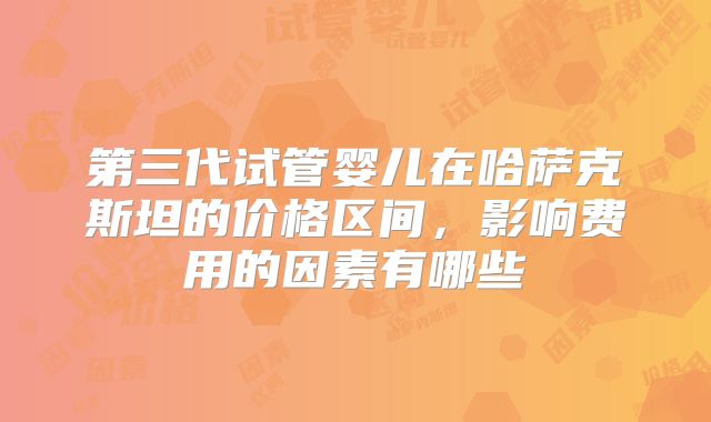 第三代试管婴儿在哈萨克斯坦的价格区间,影响费用的因素有哪些