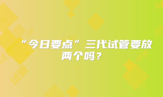 “今日要点”三代试管要放两个吗？