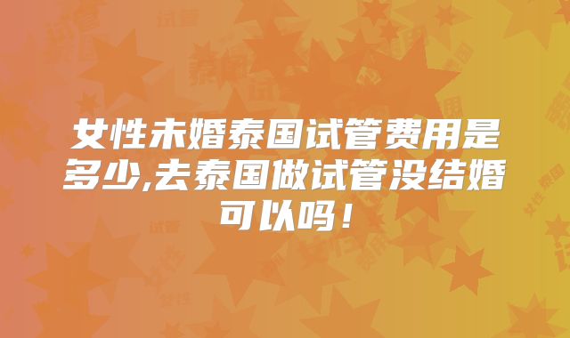 女性未婚泰国试管费用是多少,去泰国做试管没结婚可以吗！