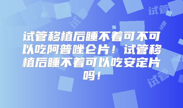 试管移植后睡不着可不可以吃阿普唑仑片!试管移植后睡不着可以吃安定片吗!