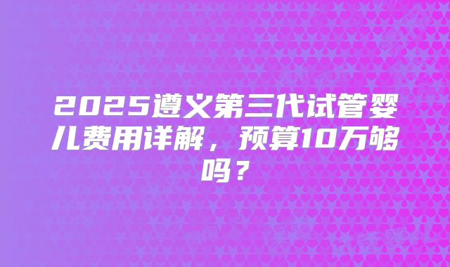 2025遵义第三代试管婴儿费用详解,预算10万够吗?