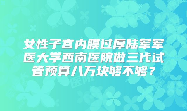 女性子宫内膜过厚陆军军医大学西南医院做三代试管预算八万块够不够?