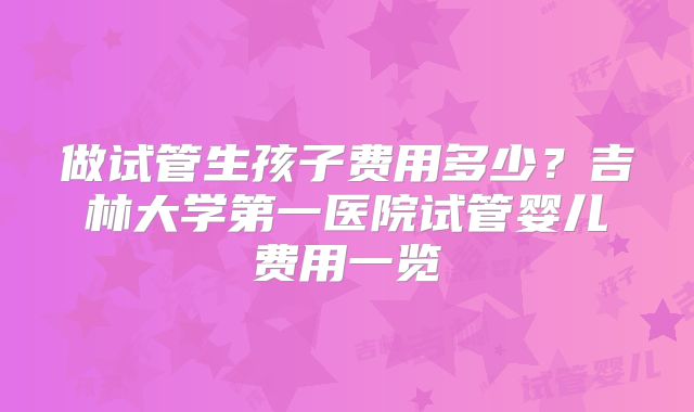 做试管生孩子费用多少？吉林大学第一医院试管婴儿费用一览