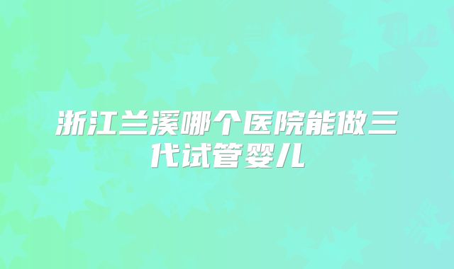 浙江兰溪哪个医院能做三代试管婴儿