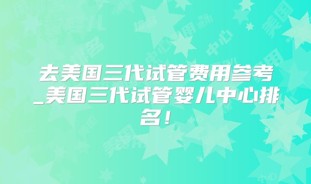 去美国三代试管费用参考_美国三代试管婴儿中心排名！
