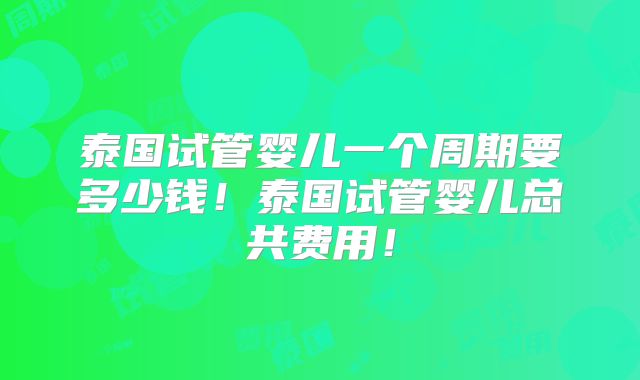 泰国试管婴儿一个周期要多少钱！泰国试管婴儿总共费用！