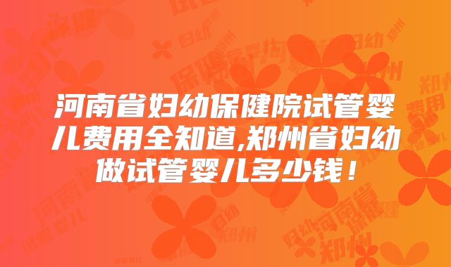 河南省妇幼保健院试管婴儿费用全知道,郑州省妇幼做试管婴儿多少钱！
