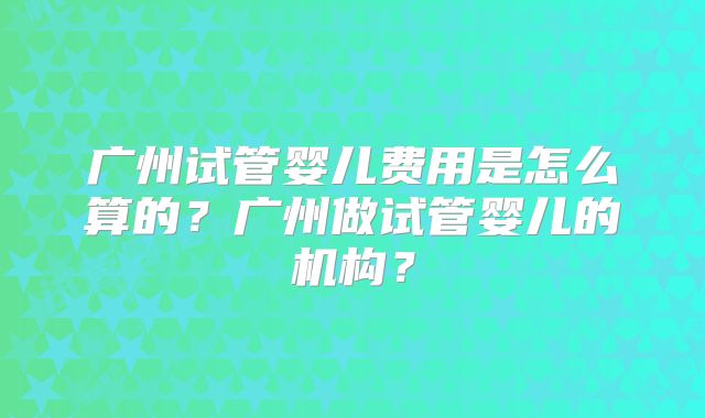 广州试管婴儿费用是怎么算的?广州做试管婴儿的机构?