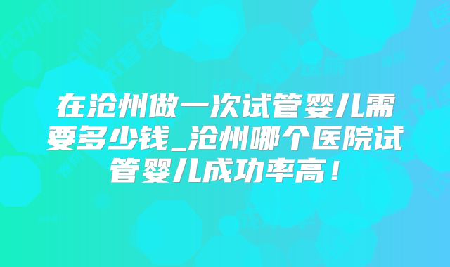 在沧州做一次试管婴儿需要多少钱_沧州哪个医院试管婴儿成功率高！