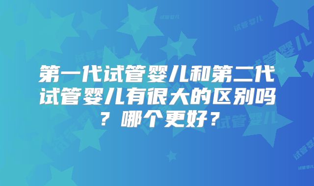 第一代试管婴儿和第二代试管婴儿有很大的区别吗?哪个更好?