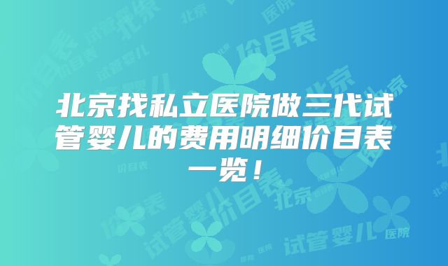 北京找私立医院做三代试管婴儿的费用明细价目表一览!