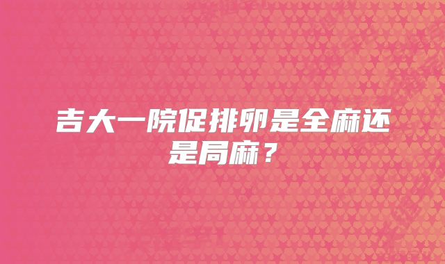 吉大一院促排卵是全麻还是局麻?